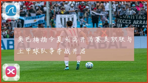 奥巴梅扬今夏或离开马赛美职联与土甲球队争夺战开启