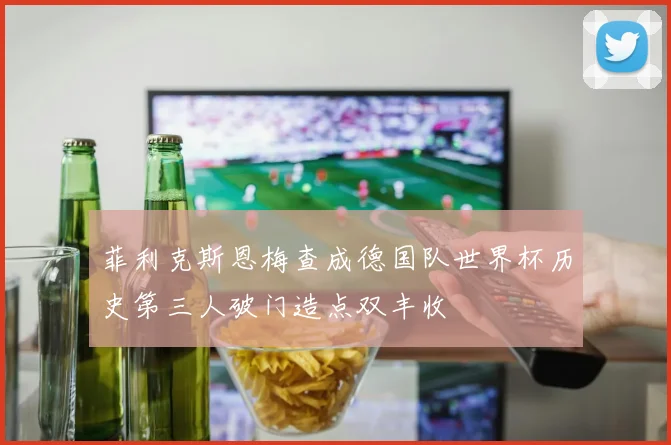 菲利克斯恩梅查成德国队世界杯历史第三人破门造点双丰收