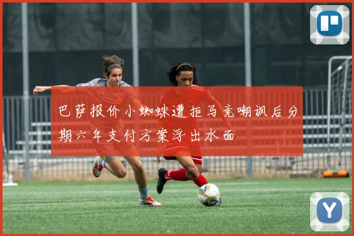 巴萨报价小蜘蛛遭拒马竞嘲讽后分期六年支付方案浮出水面
