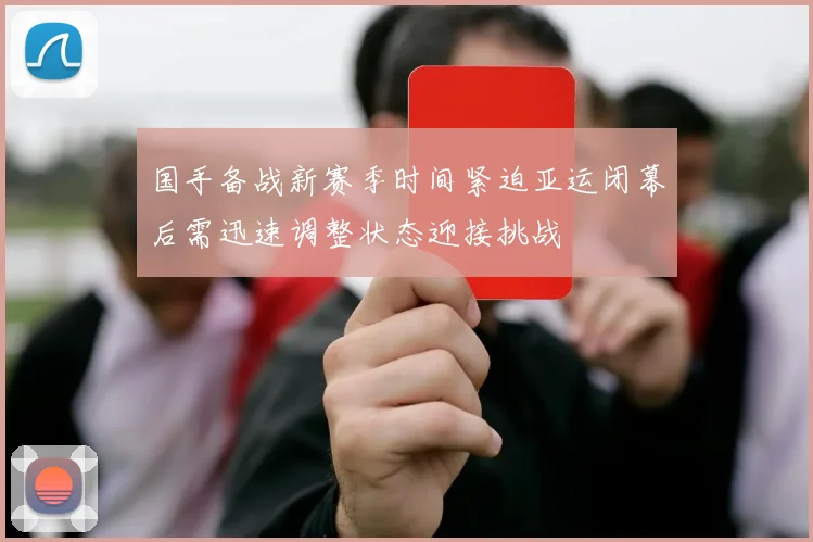 国手备战新赛季时间紧迫亚运闭幕后需迅速调整状态迎接挑战
