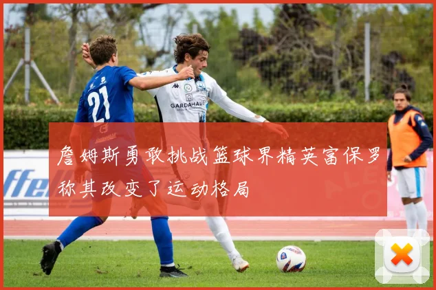 詹姆斯勇敢挑战篮球界精英富保罗称其改变了运动格局