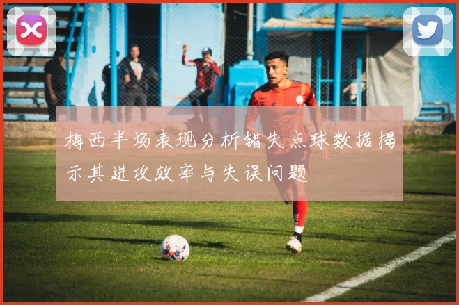 梅西半场表现分析错失点球数据揭示其进攻效率与失误问题