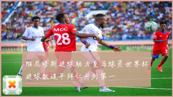 维尼修斯进球助力皇马球员世界杯进球数追平拜仁并列第一