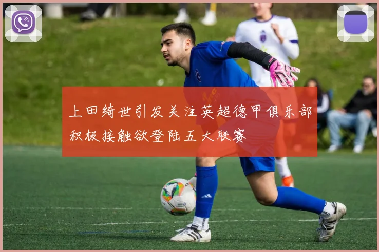 上田绮世引发关注英超德甲俱乐部积极接触欲登陆五大联赛