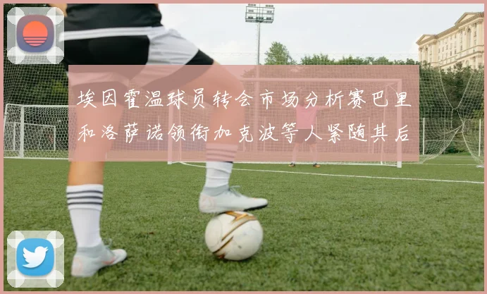 埃因霍温球员转会市场分析赛巴里和洛萨诺领衔加克波等人紧随其后