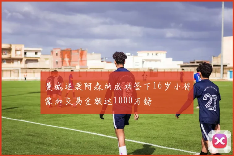 曼城逆袭阿森纳成功签下16岁小将蒙加交易金额达1000万镑