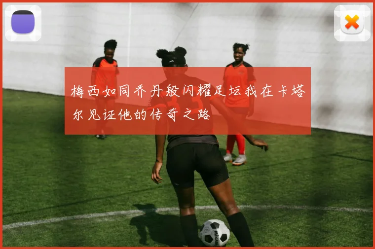 梅西如同乔丹般闪耀足坛我在卡塔尔见证他的传奇之路