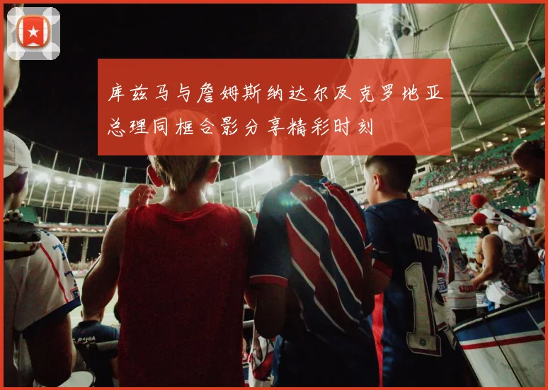库兹马与詹姆斯纳达尔及克罗地亚总理同框合影分享精彩时刻