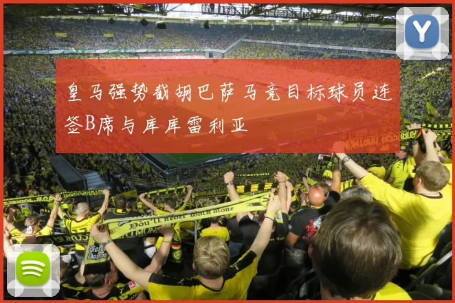 皇马强势截胡巴萨马竞目标球员连签B席与库库雷利亚