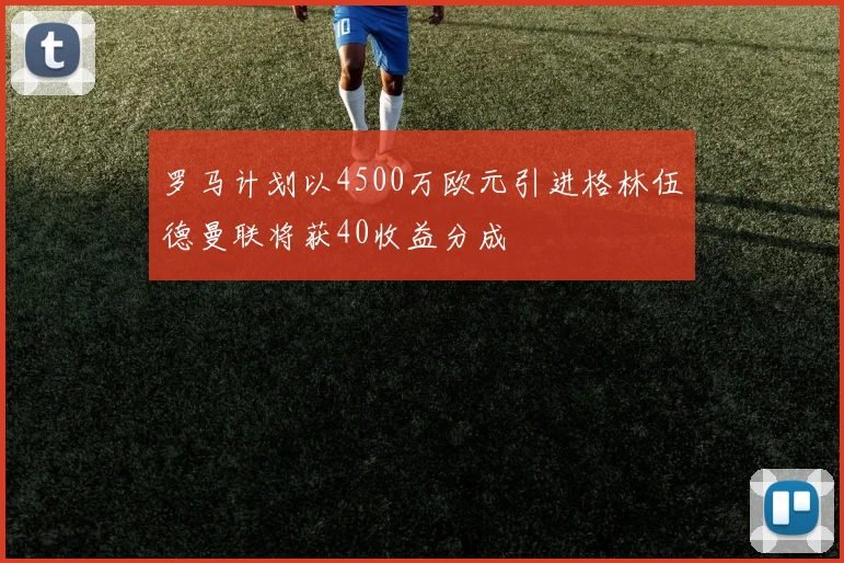 罗马计划以4500万欧元引进格林伍德曼联将获40收益分成