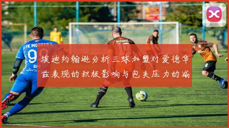 埃迪约翰逊分析三球加盟对爱德华兹表现的积极影响与包夹压力的减轻