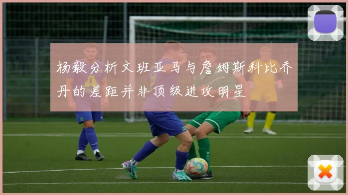 杨毅分析文班亚马与詹姆斯科比乔丹的差距并非顶级进攻明星