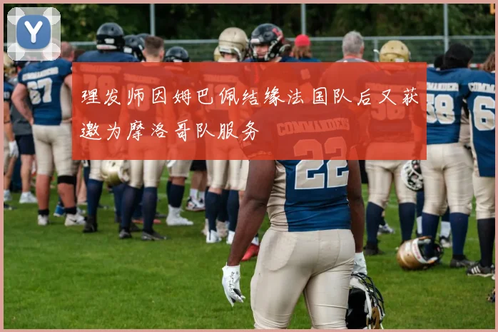 理发师因姆巴佩结缘法国队后又获邀为摩洛哥队服务
