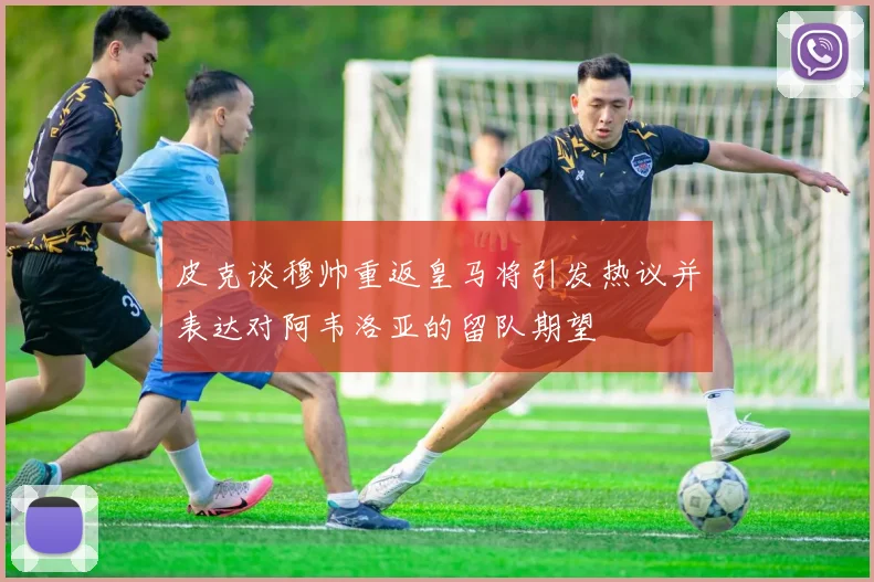 皮克谈穆帅重返皇马将引发热议并表达对阿韦洛亚的留队期望