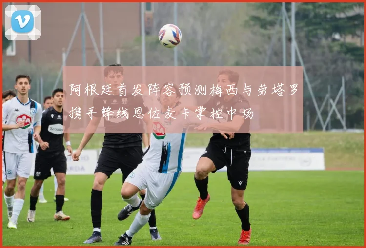 阿根廷首发阵容预测梅西与劳塔罗携手锋线恩佐麦卡掌控中场