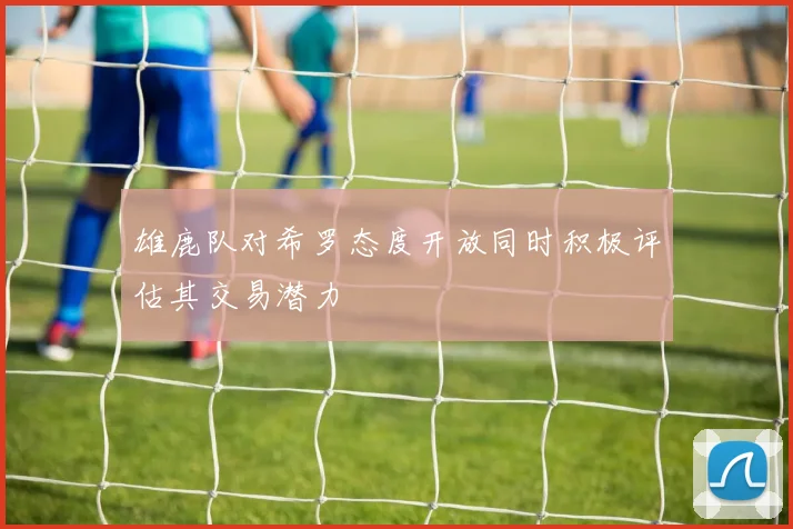 雄鹿队对希罗态度开放同时积极评估其交易潜力