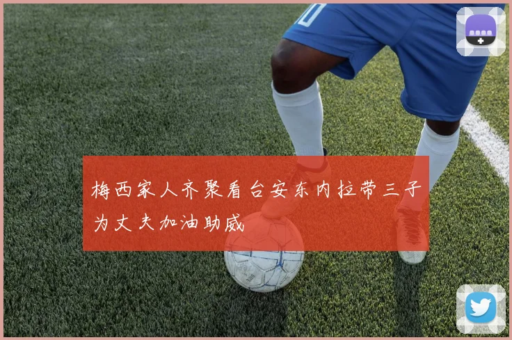 梅西家人齐聚看台安东内拉带三子为丈夫加油助威