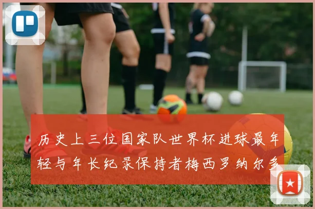 历史上三位国家队世界杯进球最年轻与年长纪录保持者梅西罗纳尔多劳德鲁普
